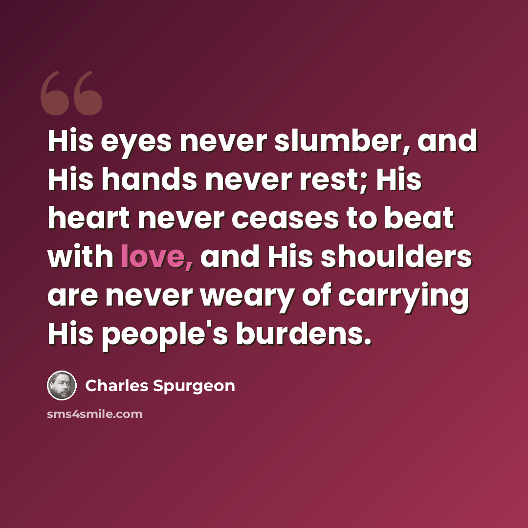 “His eyes never slumber, and His hands never rest; His heart never ceases to beat with love, and His shoulders are never weary of carrying His people's burdens.” quote by Charles Spurgeon
