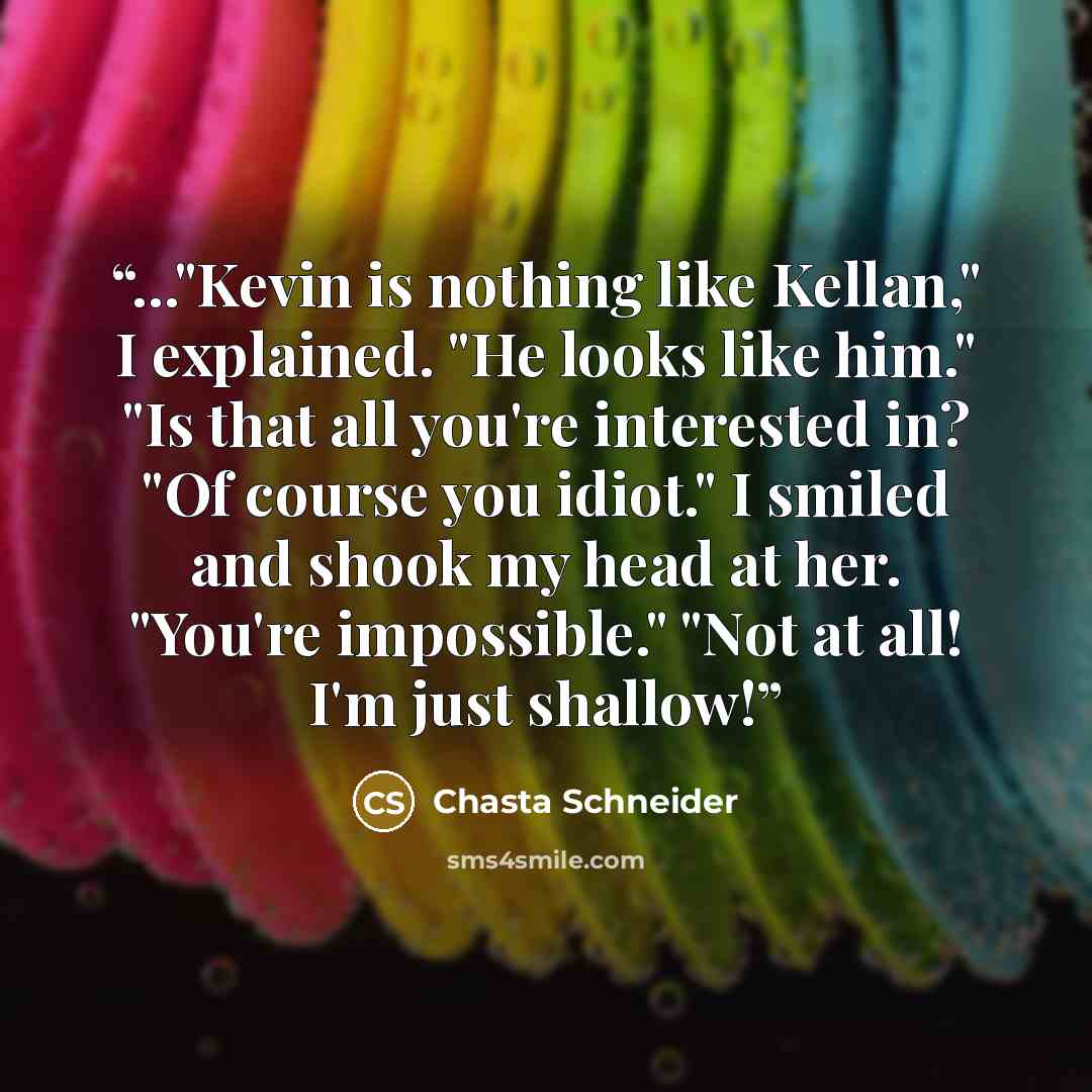“..."Kevin is nothing like Kellan," I explained. "He looks like him." "Is that all you're interested in? "Of course you idiot." I smiled and shook my head at her. "You're impossible." "Not at all! I'm just shallow!” quote by Chasta Schneider