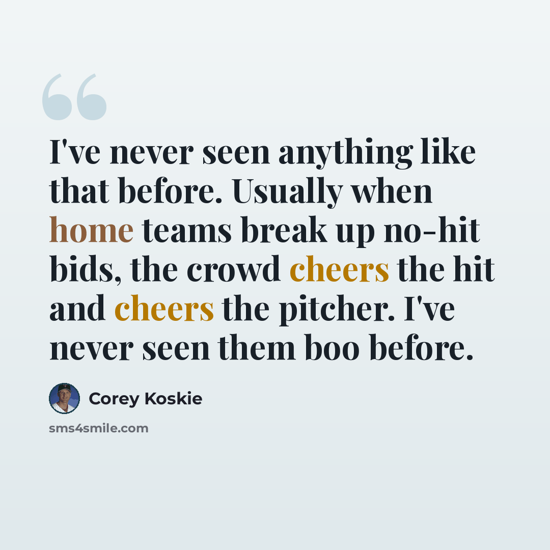 “I've never seen anything like that before. Usually when home teams break up no-hit bids, the crowd cheers the hit and cheers the pitcher. I've never seen them boo before.” quote by Corey Koskie