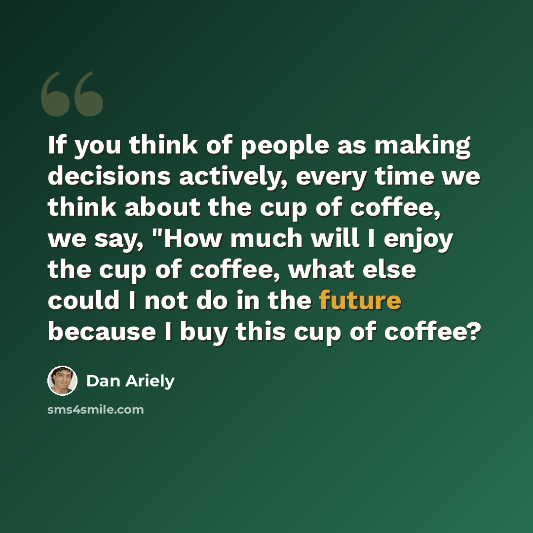 “If you think of people as making decisions actively, every time we think about the cup of coffee, we say, "How much will I enjoy the cup of coffee, what else could I not do in the future because I buy this cup of coffee?” quote by Dan Ariely