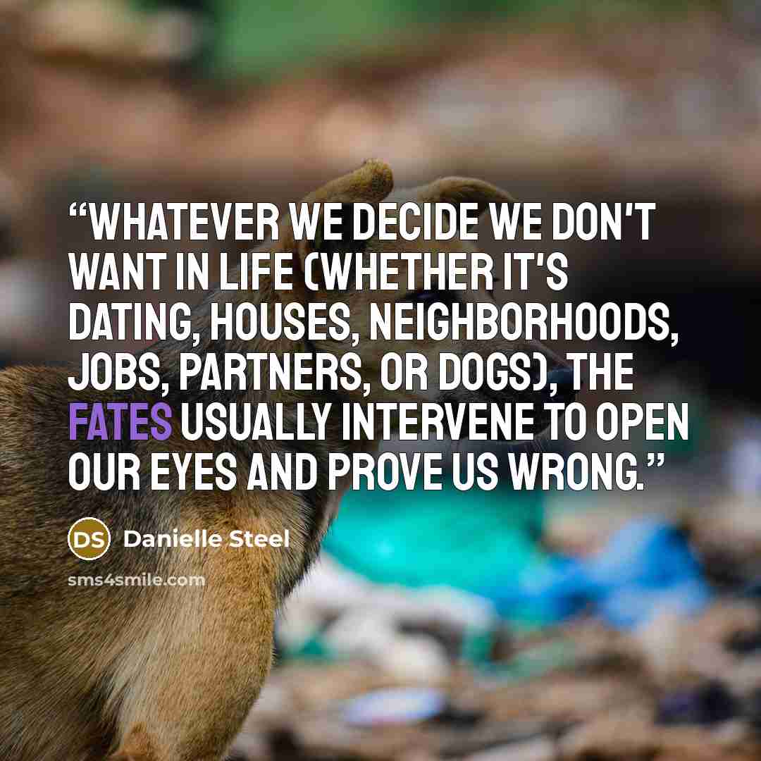 “Whatever we decide we don't want in life (whether it's dating, houses, neighborhoods, jobs, partners, or dogs), the fates usually intervene to open our eyes and prove us wrong.” quote by Danielle Steel