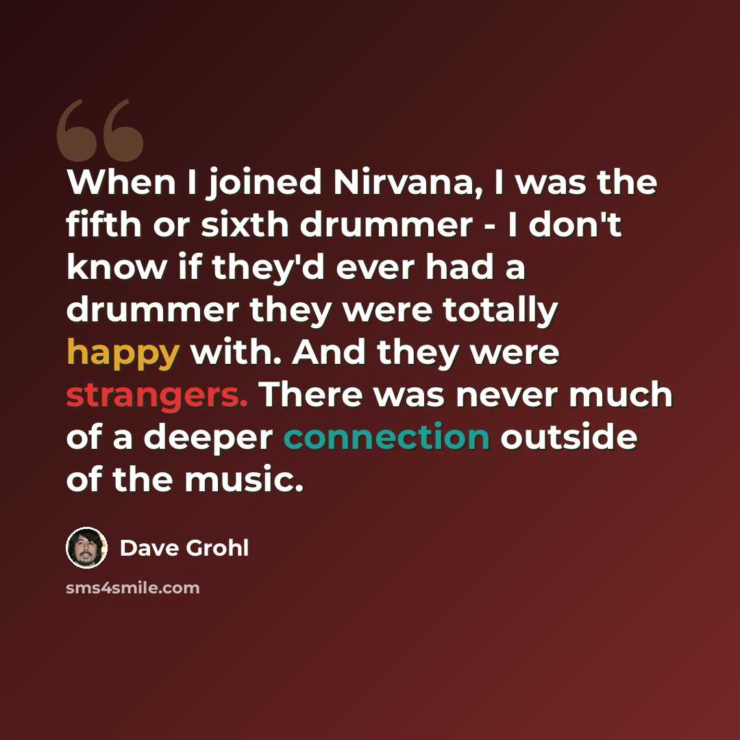 “When I joined Nirvana, I was the fifth or sixth drummer - I don't know if they'd ever had a drummer they were totally happy with. And they were strangers. There was never much of a deeper connection outside of the music.” quote by Dave Grohl