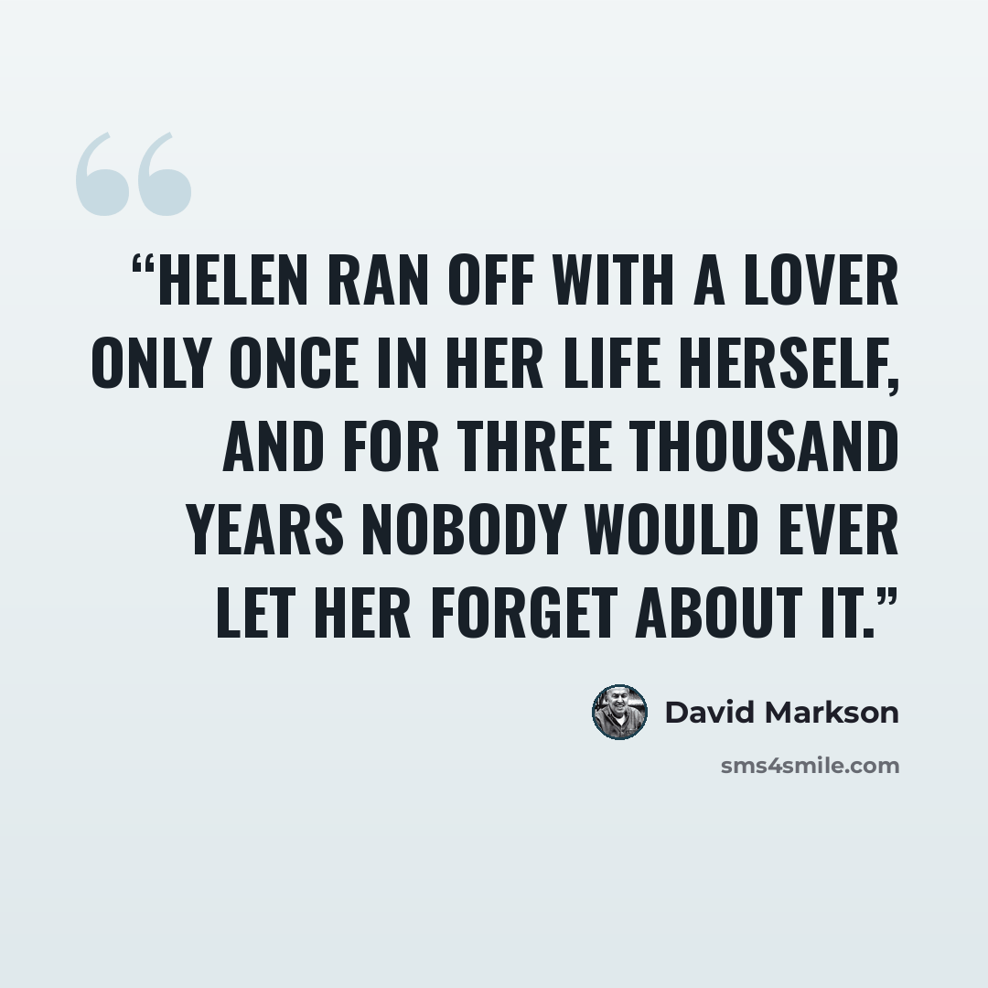 “Helen ran off with a lover only once in her life herself, and for three thousand years nobody would ever let her forget about it.” quote by David Markson