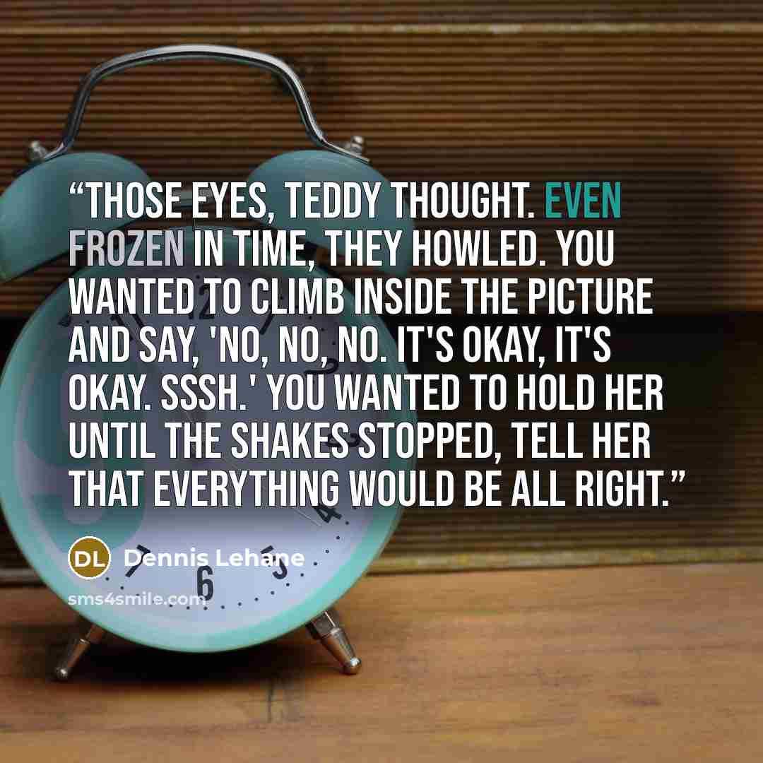 “Those eyes, Teddy thought. Even frozen in time, they howled. You wanted to climb inside the picture and say, 'No, no, no. It's okay, it's okay. Sssh.' You wanted to hold her until the shakes stopped, tell her that everything would be all right.” quote by Dennis Lehane