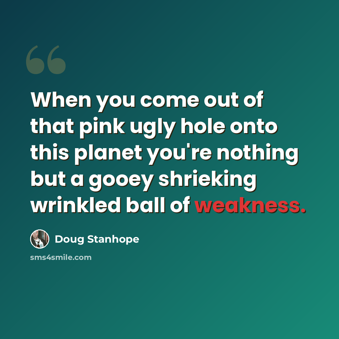 “When you come out of that pink ugly hole onto this planet you're nothing but a gooey shrieking wrinkled ball of weakness.” quote by Doug Stanhope