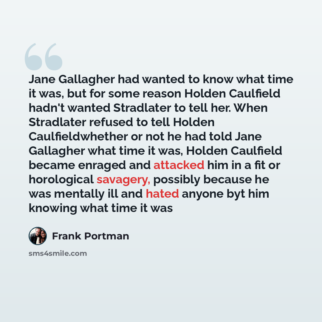 “Jane Gallagher had wanted to know what time it was, but for some reason Holden Caulfield hadn't wanted Stradlater to tell her. When Stradlater refused to tell Holden Caulfieldwhether or not he had told Jane Gallagher what time it was, Holden Caulfield became enraged and attacked him in a fit or…” quote by Frank Portman