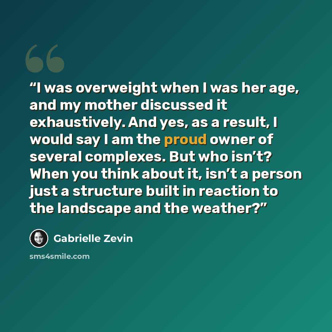“I was overweight when I was her age, and my mother discussed it exhaustively. And yes, as a result, I would say I am the proud owner of several complexes. But who isn’t? When you think about it, isn’t a person just a structure built in reaction to the landscape and the weather?” quote by Gabrielle Zevin