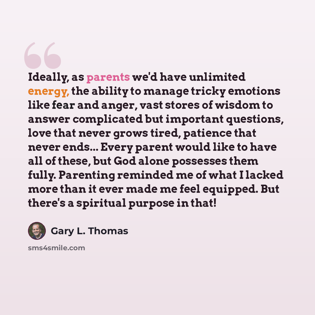 “Ideally, as parents we'd have unlimited energy, the ability to manage tricky emotions like fear and anger, vast stores of wisdom to answer complicated but important questions, love that never grows tired, patience that never ends... Every parent would like to have all of these, but God alone…” quote by Gary L. Thomas
