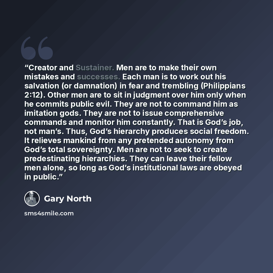 “Creator and Sustainer. Men are to make their own mistakes and successes. Each man is to work out his salvation (or damnation) in fear and trembling (Philippians 2:12). Other men are to sit in judgment over him only when he commits public evil. They are not to command him as imitation gods. They…” quote by Gary North
