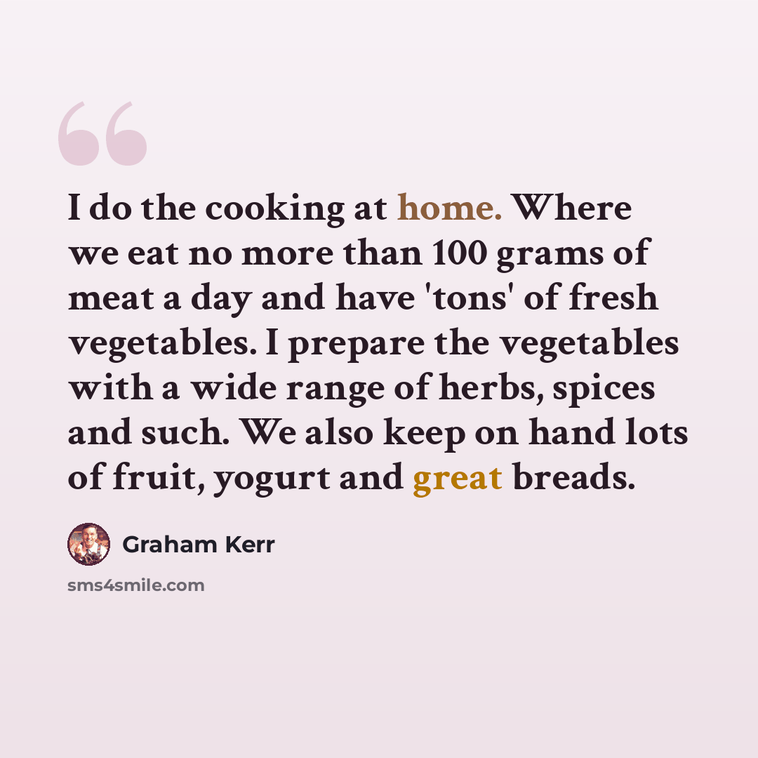 “I do the cooking at home. Where we eat no more than 100 grams of meat a day and have 'tons' of fresh vegetables. I prepare the vegetables with a wide range of herbs, spices and such. We also keep on hand lots of fruit, yogurt and great breads.” quote by Graham Kerr