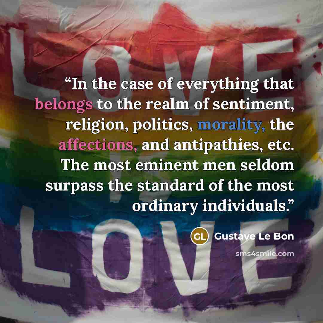 “In the case of everything that belongs to the realm of sentiment, religion, politics, morality, the affections, and antipathies, etc. The most eminent men seldom surpass the standard of the most ordinary individuals.” quote by Gustave Le Bon