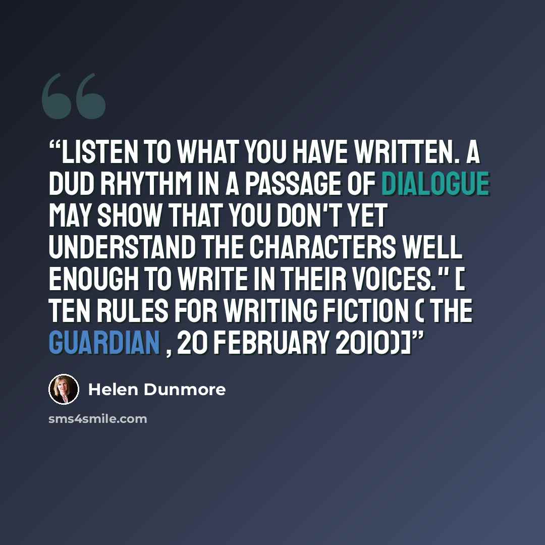“Listen to what you have written. A dud rhythm in a passage of dialogue may show that you don't yet understand the characters well enough to write in their voices." [ Ten rules for writing fiction ( The Guardian , 20 February 2010)]” quote by Helen Dunmore