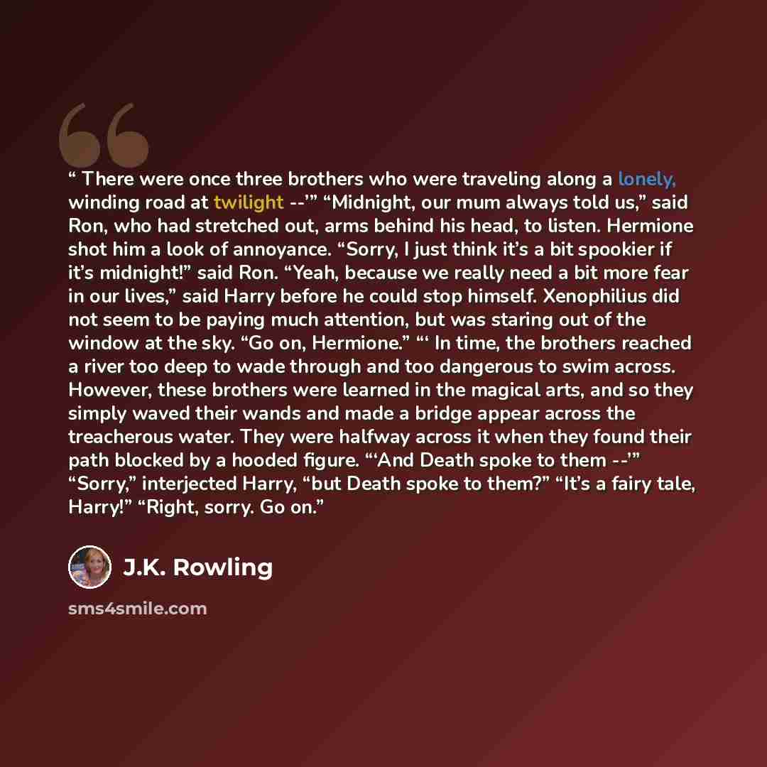 “There were once three brothers who were traveling along a lonely, winding road at twilight --’” “Midnight, our mum always told us,” said Ron, who had stretched out, arms behind his head, to listen. Hermione shot him a look of annoyance. “Sorry, I just think it’s a bit spookier if it’s midnight!”…” quote by J.K. Rowling
