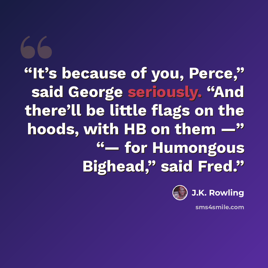 “It’s because of you, Perce,” said George seriously. “And there’ll be little flags on the hoods, with HB on them —” “— for Humongous Bighead,” said Fred.” quote by J.K. Rowling