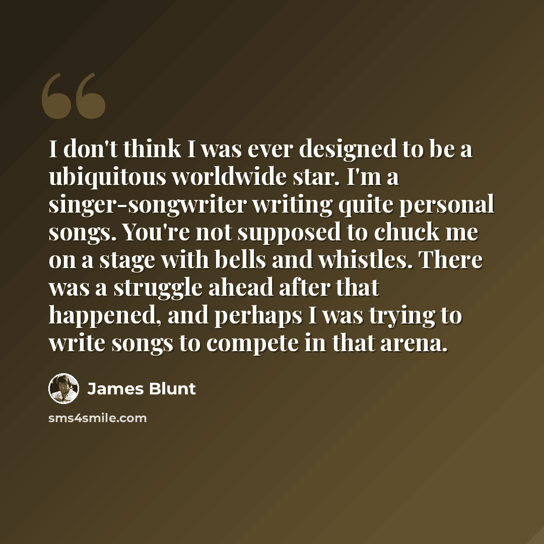 “I don't think I was ever designed to be a ubiquitous worldwide star. I'm a singer-songwriter writing quite personal songs. You're not supposed to chuck me on a stage with bells and whistles. There was a struggle ahead after that happened, and perhaps I was trying to write songs to compete in that…” quote by James Blunt