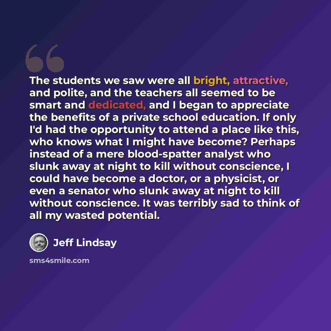 “The students we saw were all bright, attractive, and polite, and the teachers all seemed to be smart and dedicated, and I began to appreciate the benefits of a private school education. If only I'd had the opportunity to attend a place like this, who knows what I might have become? Perhaps instead…” quote by Jeff Lindsay