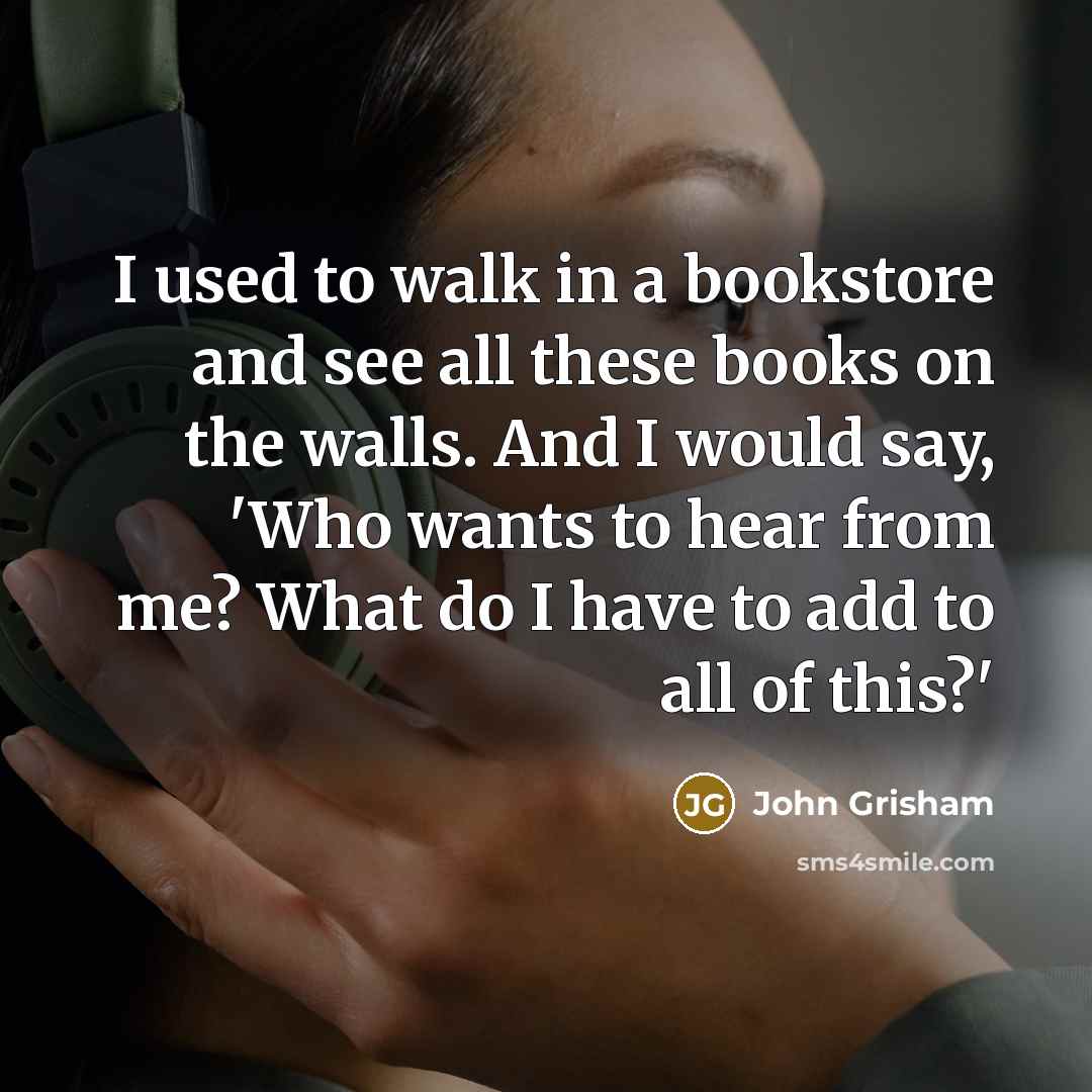 “I used to walk in a bookstore and see all these books on the walls. And I would say, 'Who wants to hear from me? What do I have to add to all of this?'” quote by John Grisham