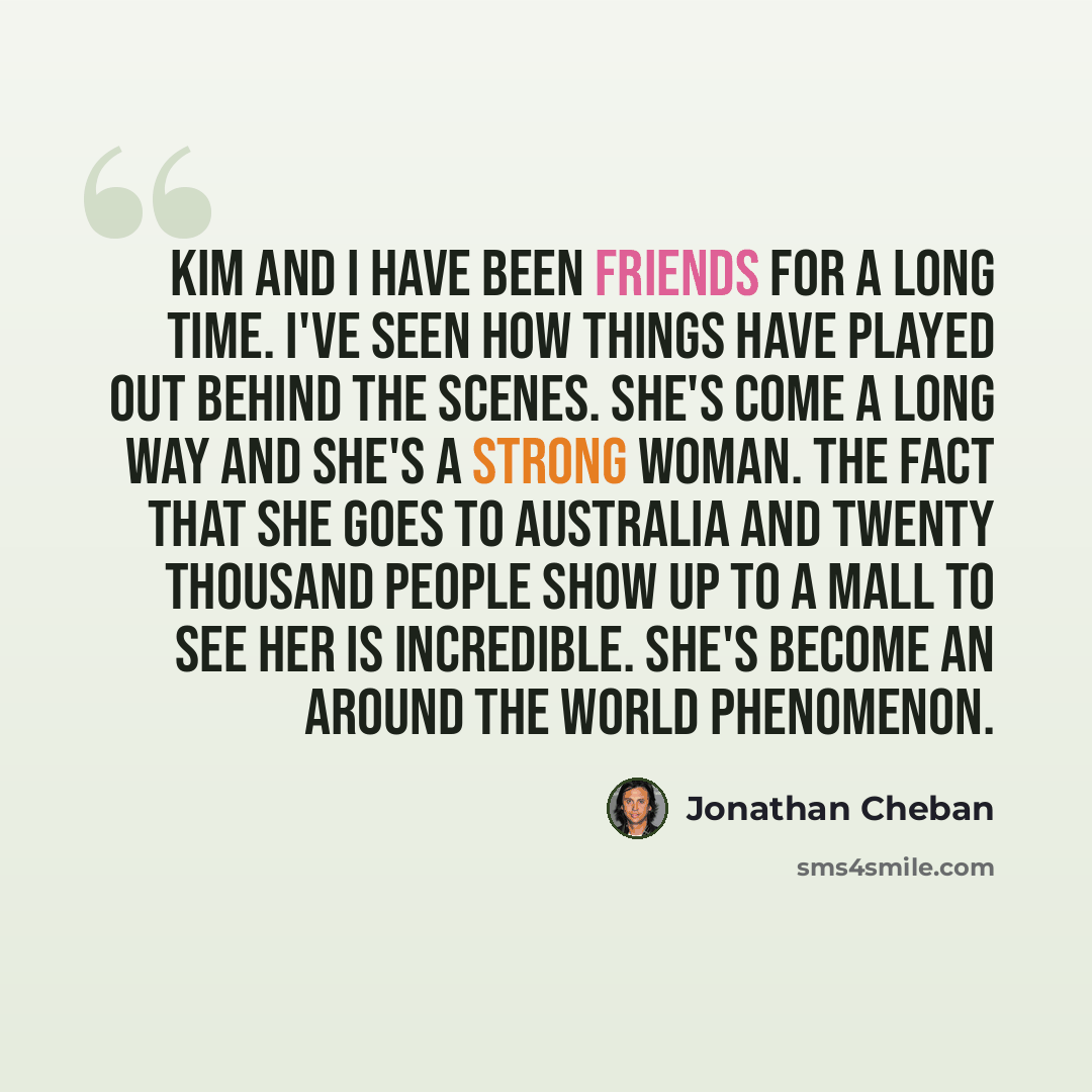 “Kim and I have been friends for a long time. I've seen how things have played out behind the scenes. She's come a long way and she's a strong woman. The fact that she goes to Australia and twenty thousand people show up to a mall to see her is incredible. She's become an around the world phenomenon.” quote by Jonathan Cheban