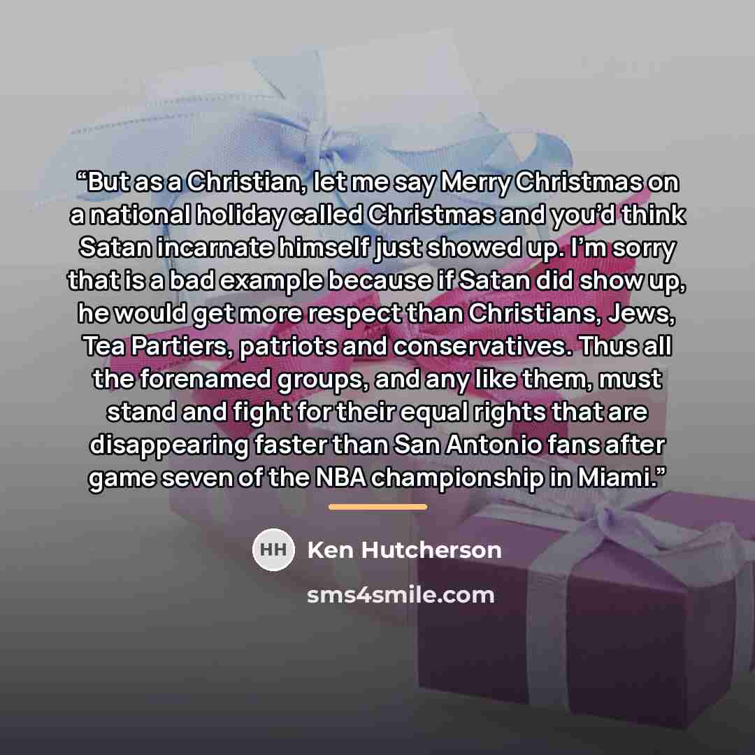 “But as a Christian, let me say Merry Christmas on a national holiday called Christmas and you’d think Satan incarnate himself just showed up. I’m sorry that is a bad example because if Satan did show up, he would get more respect than Christians, Jews, Tea Partiers, patriots and conservatives…” quote by Ken Hutcherson