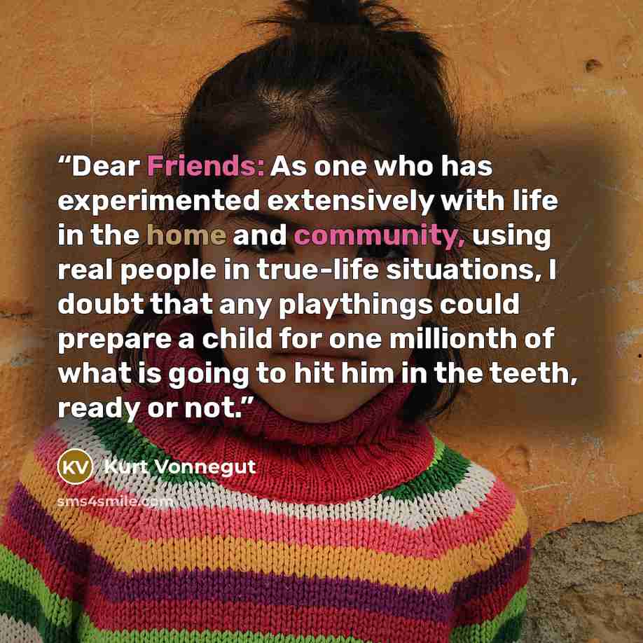 “Dear Friends: As one who has experimented extensively with life in the home and community, using real people in true-life situations, I doubt that any playthings could prepare a child for one millionth of what is going to hit him in the teeth, ready or not.” quote by Kurt Vonnegut
