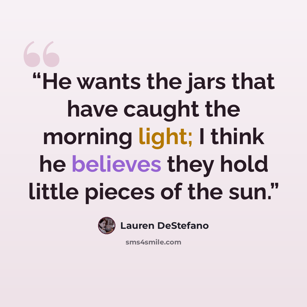 “He wants the jars that have caught the morning light; I think he believes they hold little pieces of the sun.” quote by Lauren DeStefano