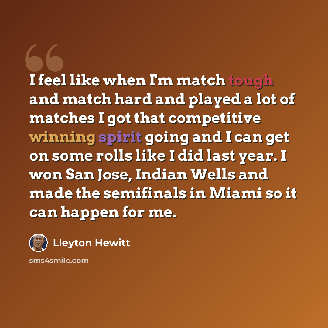 “I feel like when I'm match tough and match hard and played a lot of matches I got that competitive winning spirit going and I can get on some rolls like I did last year. I won San Jose, Indian Wells and made the semifinals in Miami so it can happen for me.” quote by Lleyton Hewitt