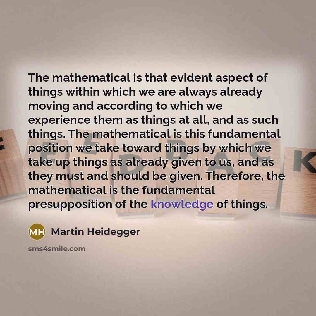 “The mathematical is that evident aspect of things within which we are always already moving and according to which we experience them as things at all, and as such things. The mathematical is this fundamental position we take toward things by which we take up things as already given to us, and as…” quote by Martin Heidegger