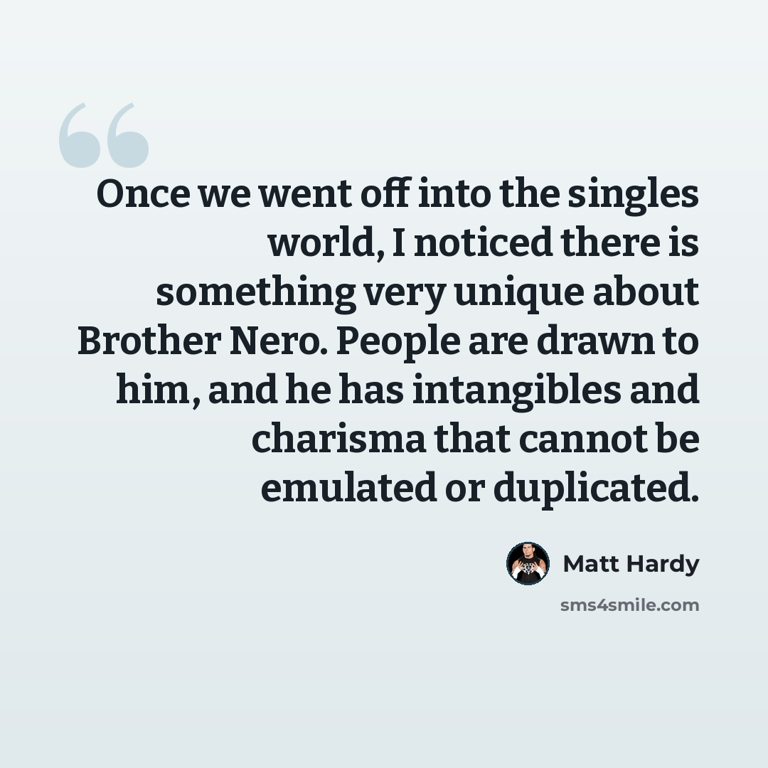 “Once we went off into the singles world, I noticed there is something very unique about Brother Nero. People are drawn to him, and he has intangibles and charisma that cannot be emulated or duplicated.” quote by Matt Hardy