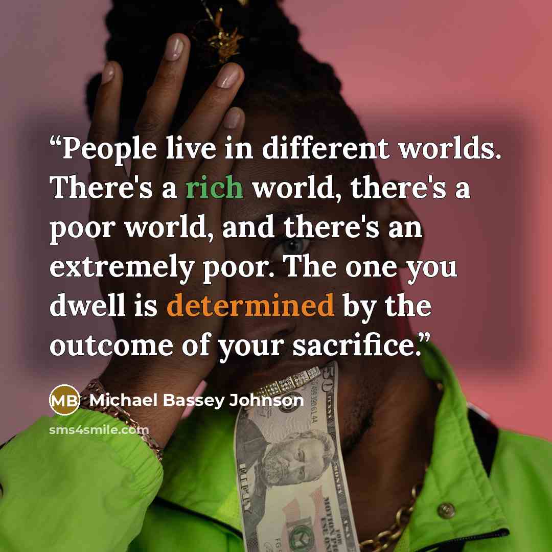 “People live in different worlds. There's a rich world, there's a poor world, and there's an extremely poor. The one you dwell is determined by the outcome of your sacrifice.” quote by Michael Bassey Johnson