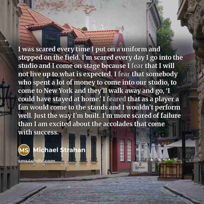 “I was scared every time I put on a uniform and stepped on the field. I’m scared every day I go into the studio and I come on stage because I fear that I will not live up to what is expected. I fear that somebody who spent a lot of money to come into our studio, to come to New York and they’ll walk…” quote by Michael Strahan