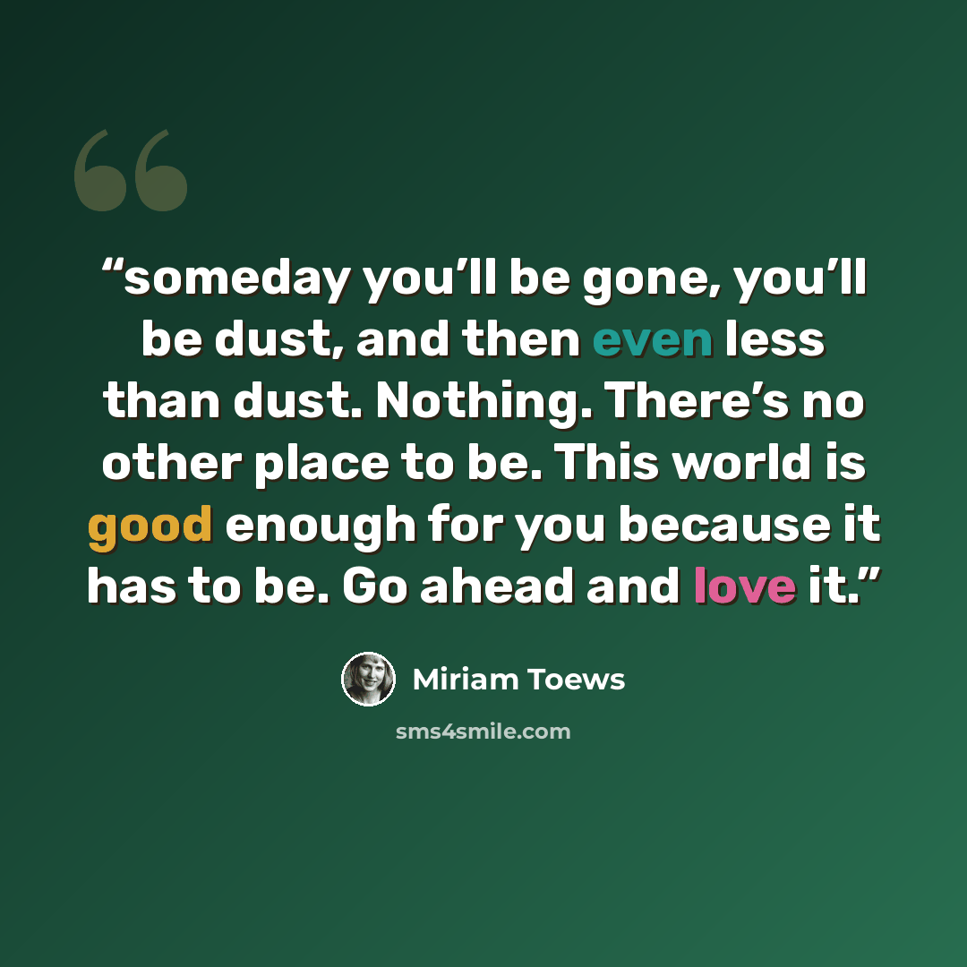 “someday you’ll be gone, you’ll be dust, and then even less than dust. Nothing. There’s no other place to be. This world is good enough for you because it has to be. Go ahead and love it.” quote by Miriam Toews