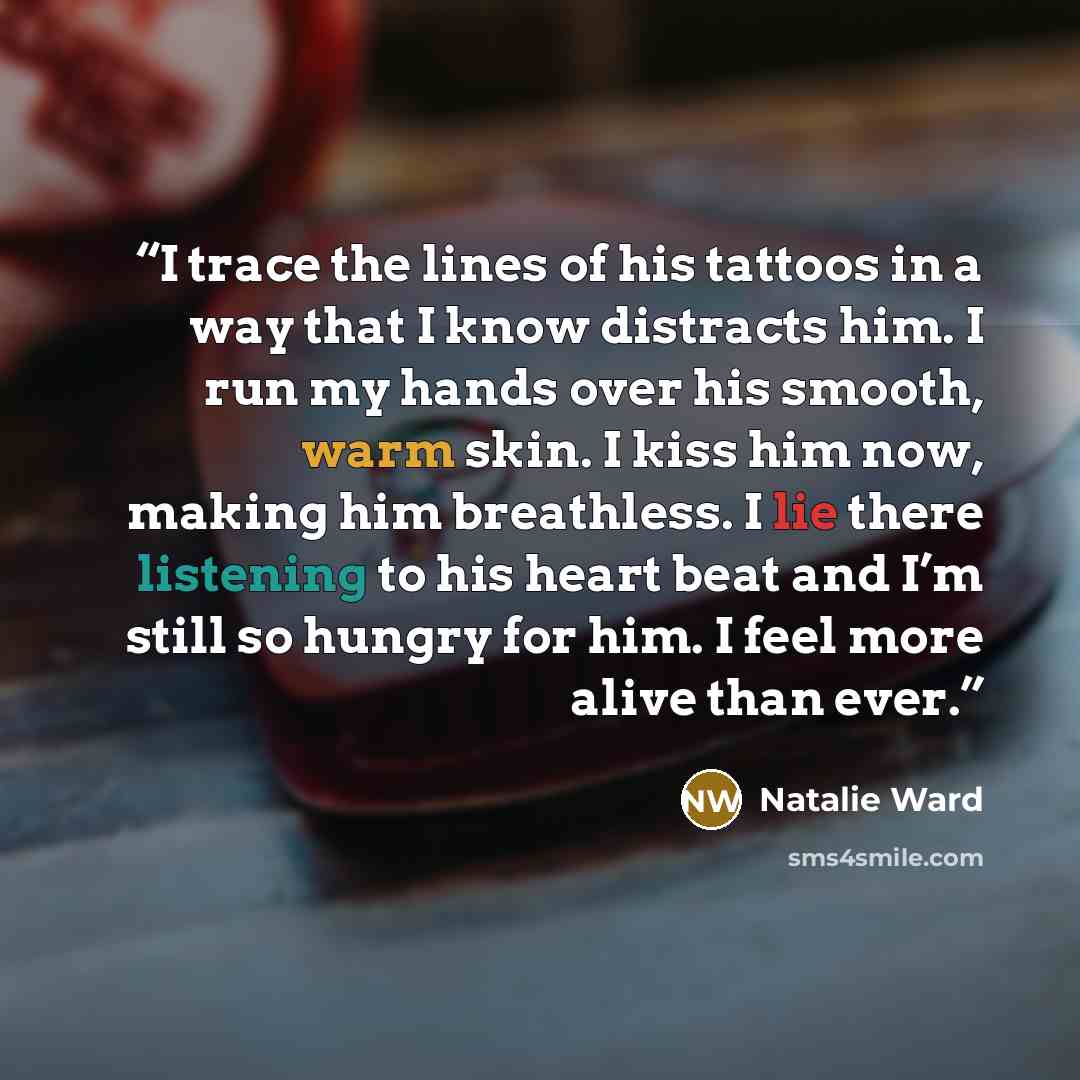 “I trace the lines of his tattoos in a way that I know distracts him. I run my hands over his smooth, warm skin. I kiss him now, making him breathless. I lie there listening to his heart beat and I’m still so hungry for him. I feel more alive than ever.” quote by Natalie Ward