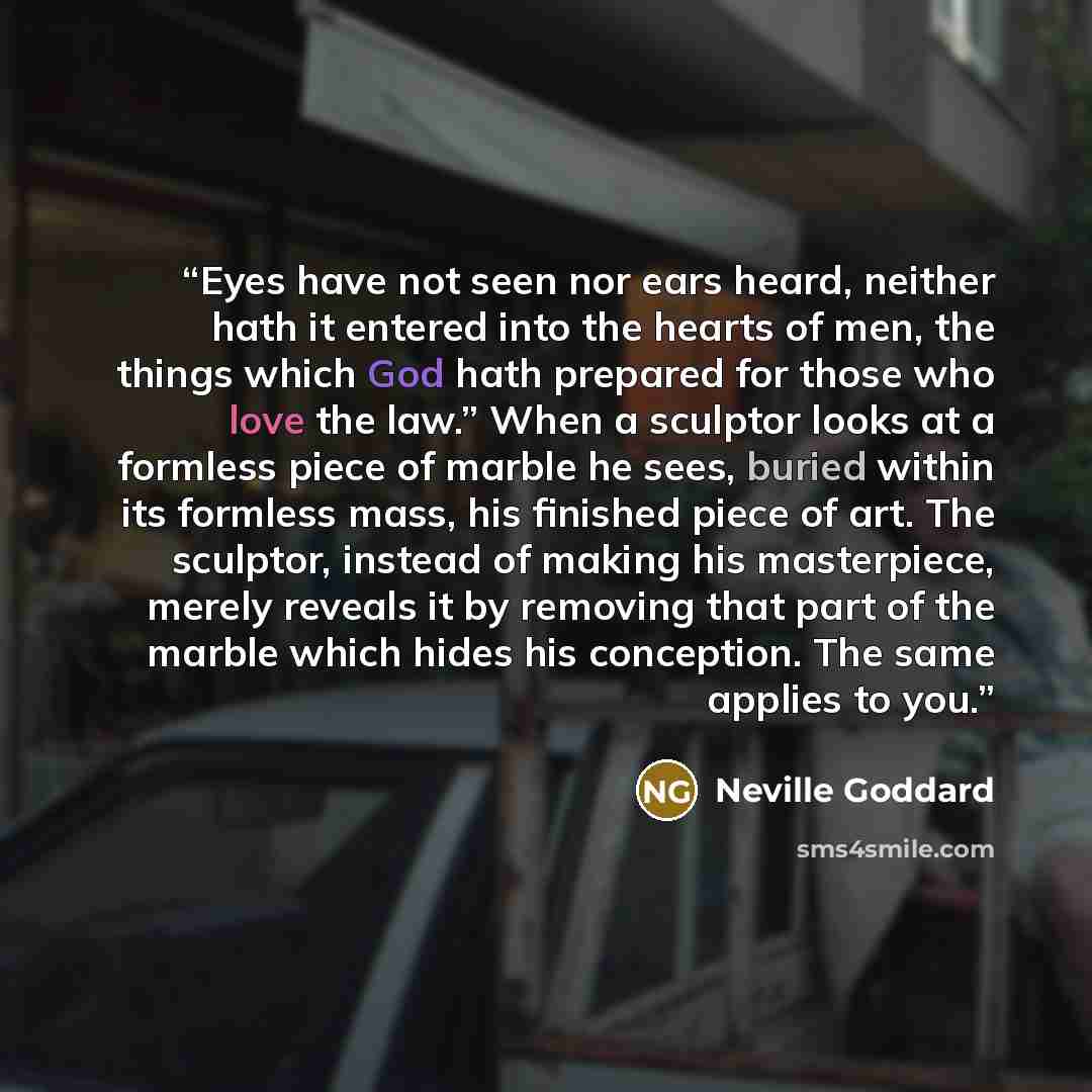 “Eyes have not seen nor ears heard, neither hath it entered into the hearts of men, the things which God hath prepared for those who love the law.” When a sculptor looks at a formless piece of marble he sees, buried within its formless mass, his finished piece of art. The sculptor, instead of…” quote by Neville Goddard