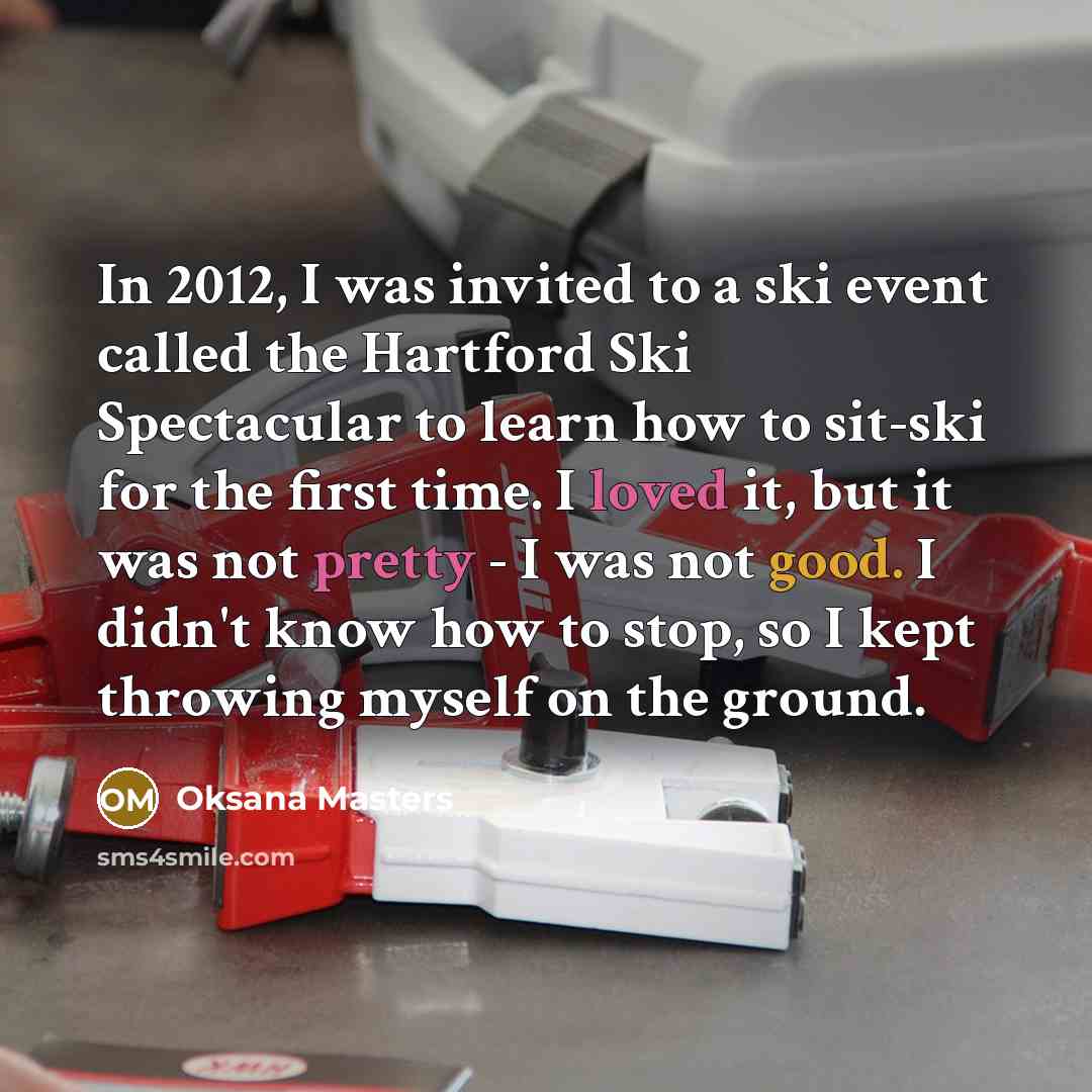 “In 2012, I was invited to a ski event called the Hartford Ski Spectacular to learn how to sit-ski for the first time. I loved it, but it was not pretty - I was not good. I didn't know how to stop, so I kept throwing myself on the ground.” quote by Oksana Masters
