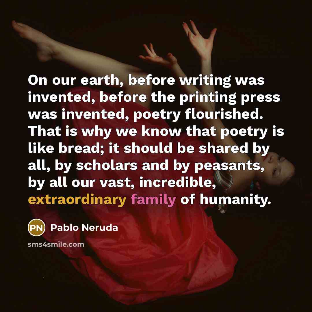 “On our earth, before writing was invented, before the printing press was invented, poetry flourished. That is why we know that poetry is like bread; it should be shared by all, by scholars and by peasants, by all our vast, incredible, extraordinary family of humanity.” quote by Pablo Neruda