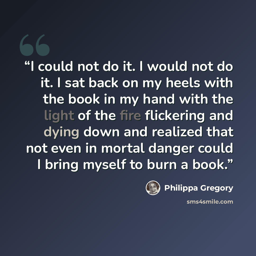 “I could not do it. I would not do it. I sat back on my heels with the book in my hand with the light of the fire flickering and dying down and realized that not even in mortal danger could I bring myself to burn a book.” quote by Philippa Gregory