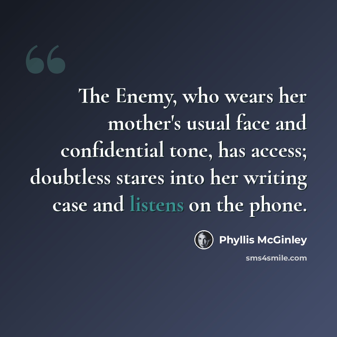“The Enemy, who wears her mother's usual face and confidential tone, has access; doubtless stares into her writing case and listens on the phone.” quote by Phyllis McGinley