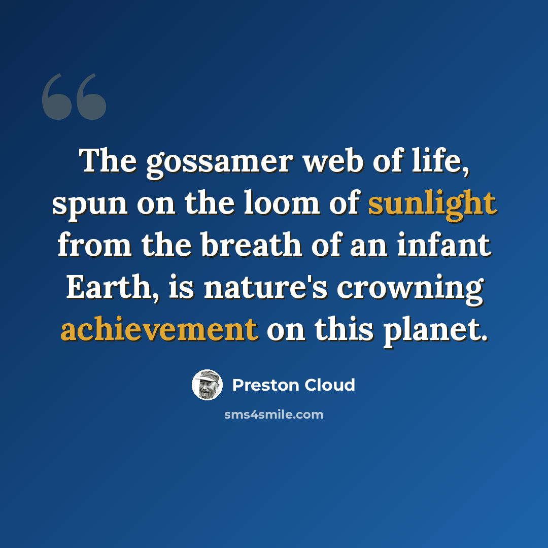 “The gossamer web of life, spun on the loom of sunlight from the breath of an infant Earth, is nature's crowning achievement on this planet.” quote by Preston Cloud
