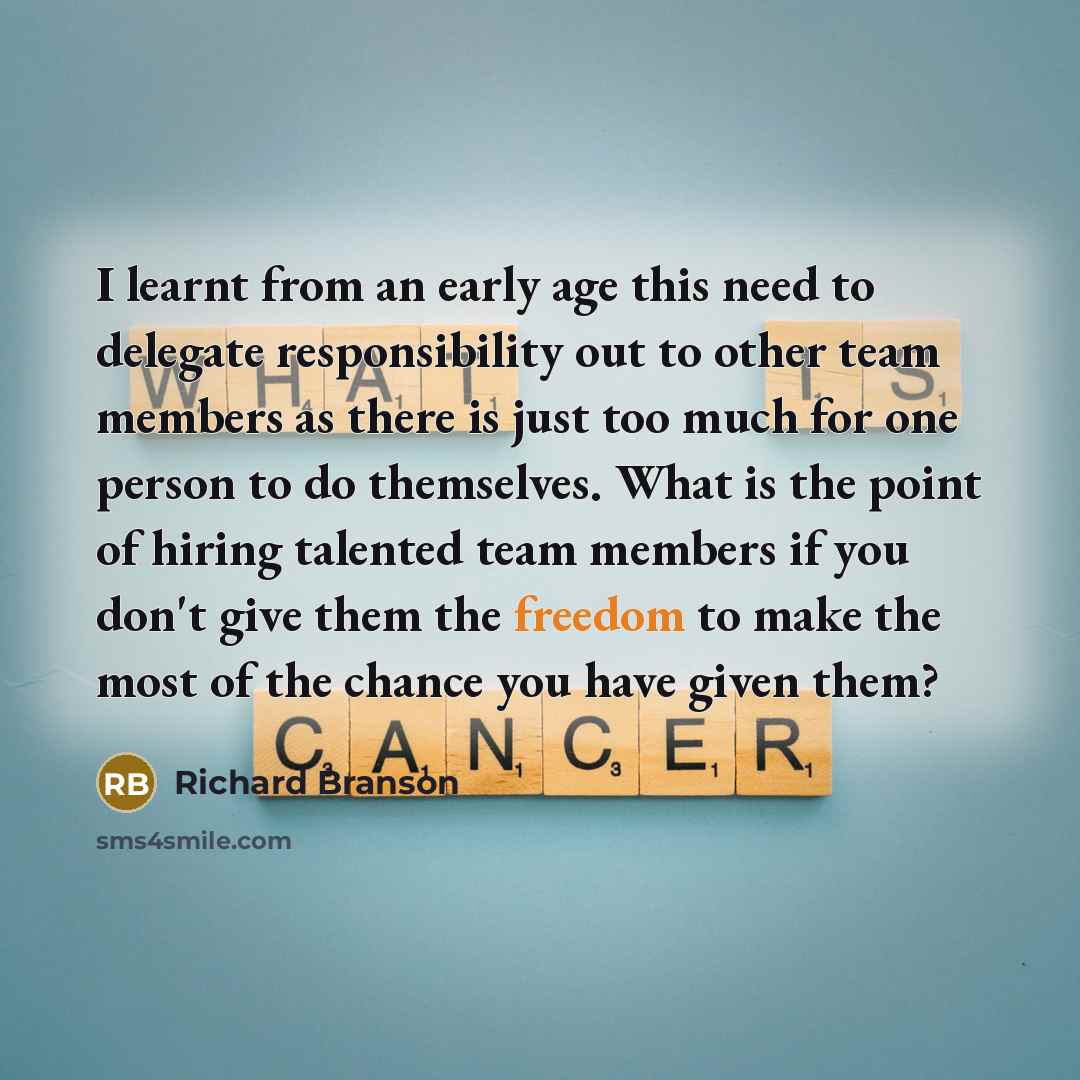 “I learnt from an early age this need to delegate responsibility out to other team members as there is just too much for one person to do themselves. What is the point of hiring talented team members if you don't give them the freedom to make the most of the chance you have given them?” quote by Richard Branson