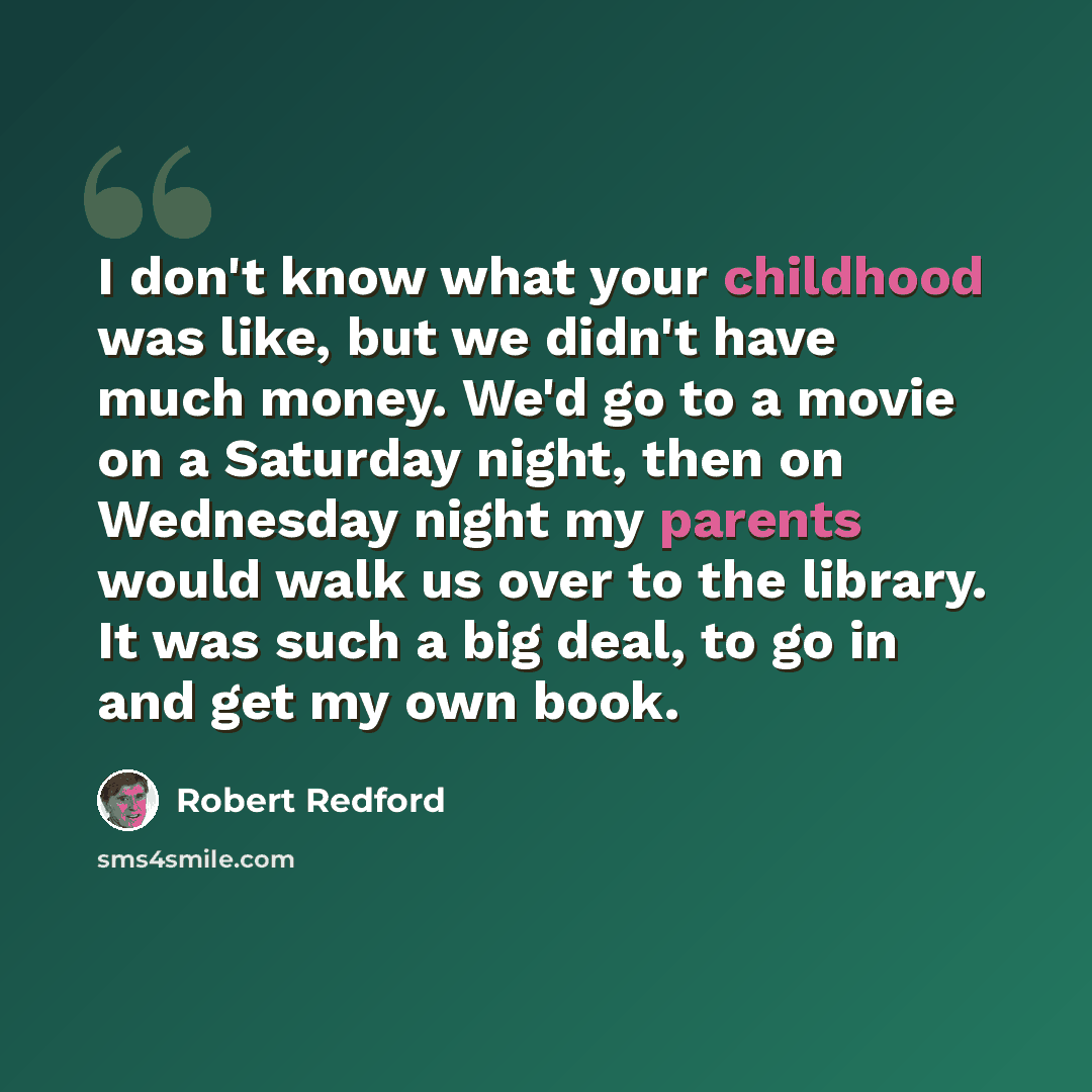 “I don't know what your childhood was like, but we didn't have much money. We'd go to a movie on a Saturday night, then on Wednesday night my parents would walk us over to the library. It was such a big deal, to go in and get my own book.” quote by Robert Redford