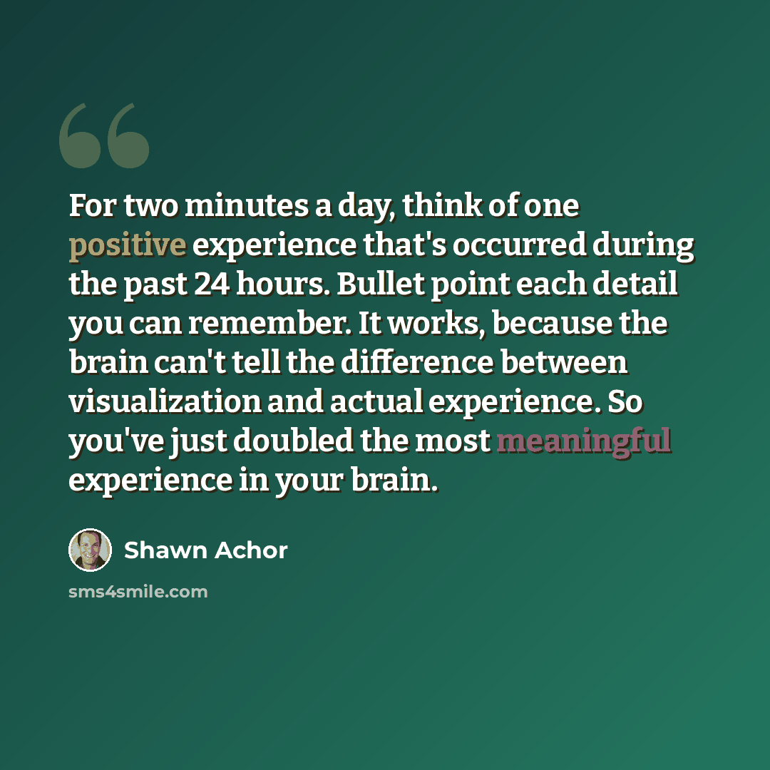 “For two minutes a day, think of one positive experience that's occurred during the past 24 hours. Bullet point each detail you can remember. It works, because the brain can't tell the difference between visualization and actual experience. So you've just doubled the most meaningful experience in…” quote by Shawn Achor