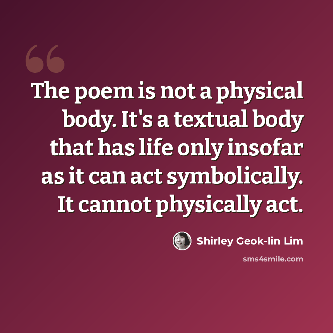 “The poem is not a physical body. It's a textual body that has life only insofar as it can act symbolically. It cannot physically act.” quote by Shirley Geok-lin Lim