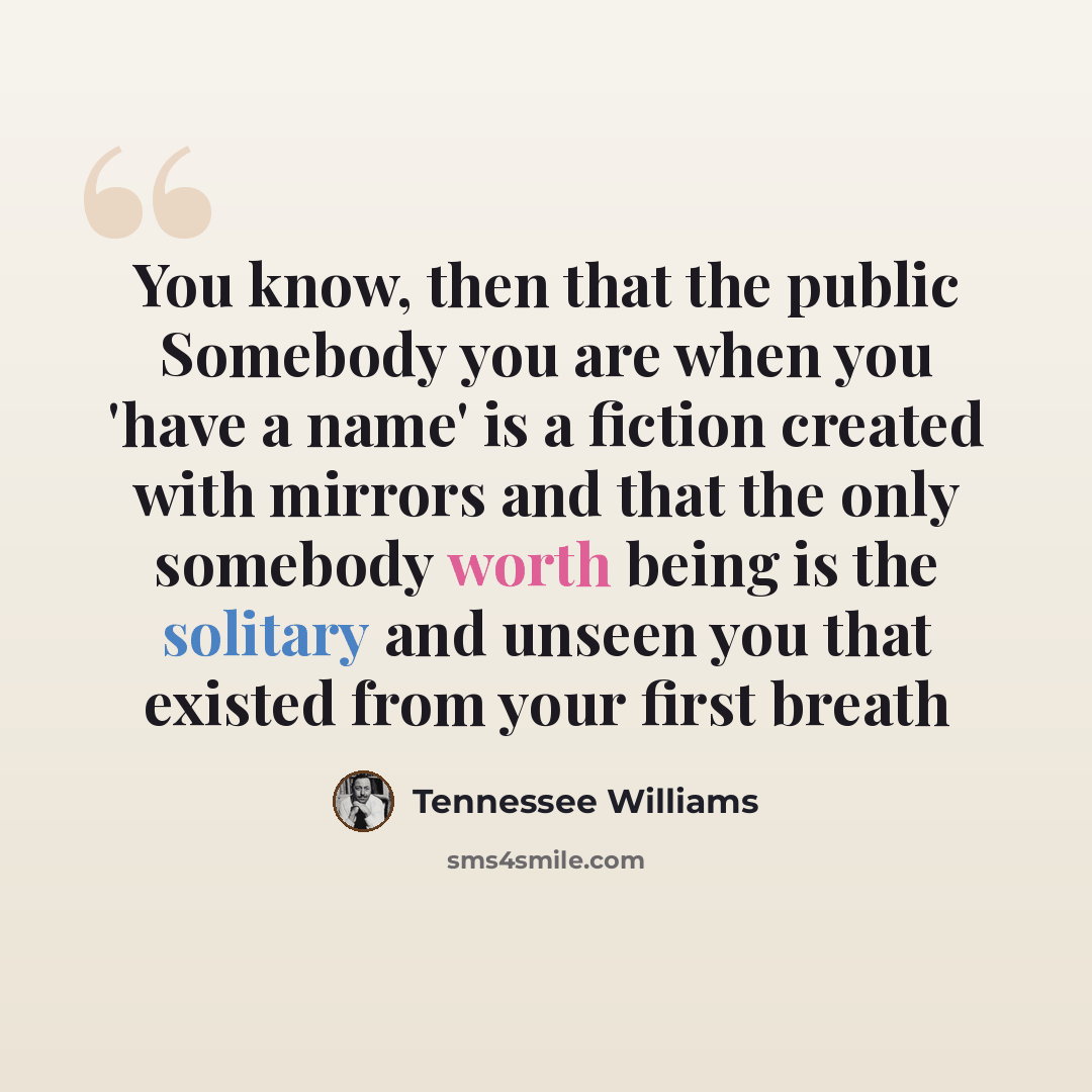 “You know, then that the public Somebody you are when you 'have a name' is a fiction created with mirrors and that the only somebody worth being is the solitary and unseen you that existed from your first breath” quote by Tennessee Williams