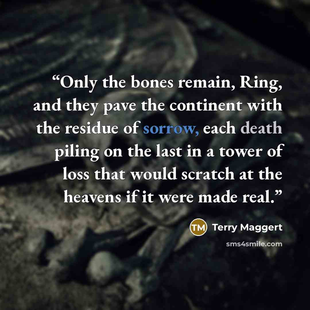 “Only the bones remain, Ring, and they pave the continent with the residue of sorrow, each death piling on the last in a tower of loss that would scratch at the heavens if it were made real.” quote by Terry Maggert