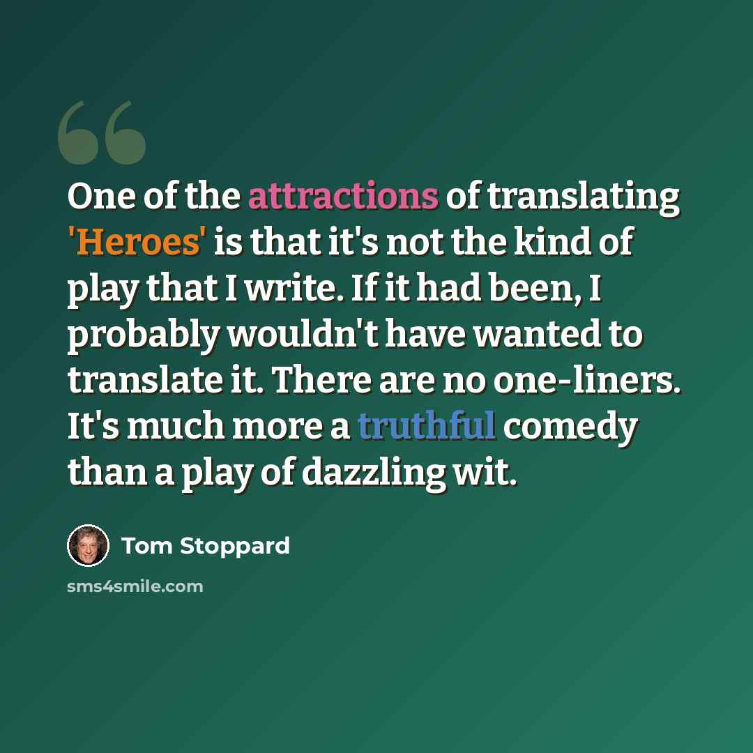 “One of the attractions of translating 'Heroes' is that it's not the kind of play that I write. If it had been, I probably wouldn't have wanted to translate it. There are no one-liners. It's much more a truthful comedy than a play of dazzling wit.” quote by Tom Stoppard