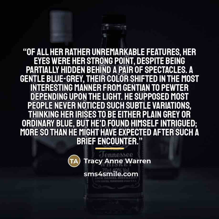 “Of all her rather unremarkable features, her eyes were her strong point, despite being partially hidden behind a pair of spectacles. A gentle blue-grey, their color shifted in the most interesting manner from gentian to pewter depending upon the light. He supposed most people never noticed such…” quote by Tracy Anne Warren