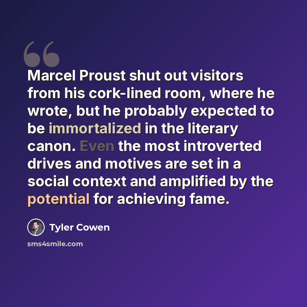 “Marcel Proust shut out visitors from his cork-lined room, where he wrote, but he probably expected to be immortalized in the literary canon. Even the most introverted drives and motives are set in a social context and amplified by the potential for achieving fame.” quote by Tyler Cowen