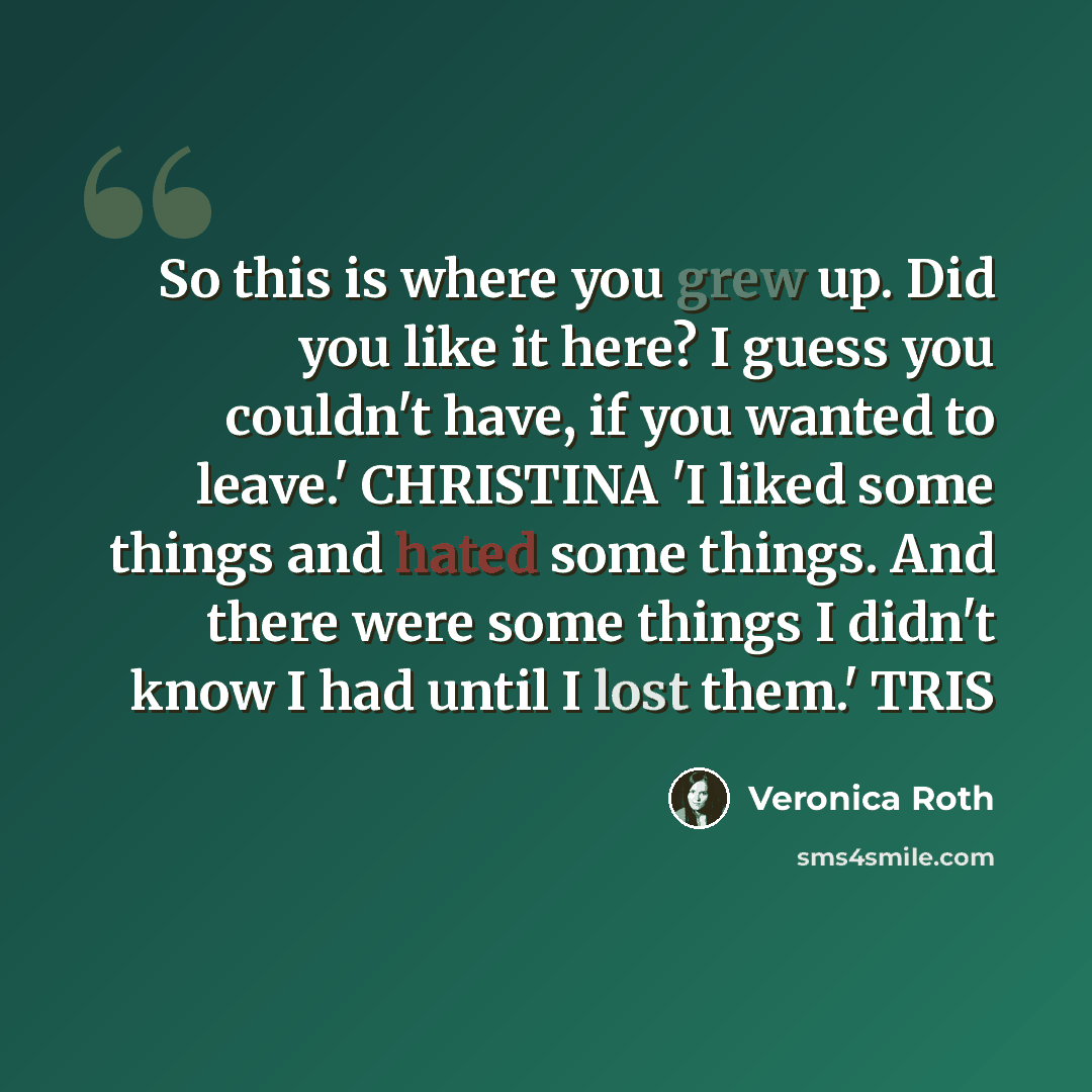 “So this is where you grew up. Did you like it here? I guess you couldn't have, if you wanted to leave.' CHRISTINA 'I liked some things and hated some things. And there were some things I didn't know I had until I lost them.' TRIS” quote by Veronica Roth