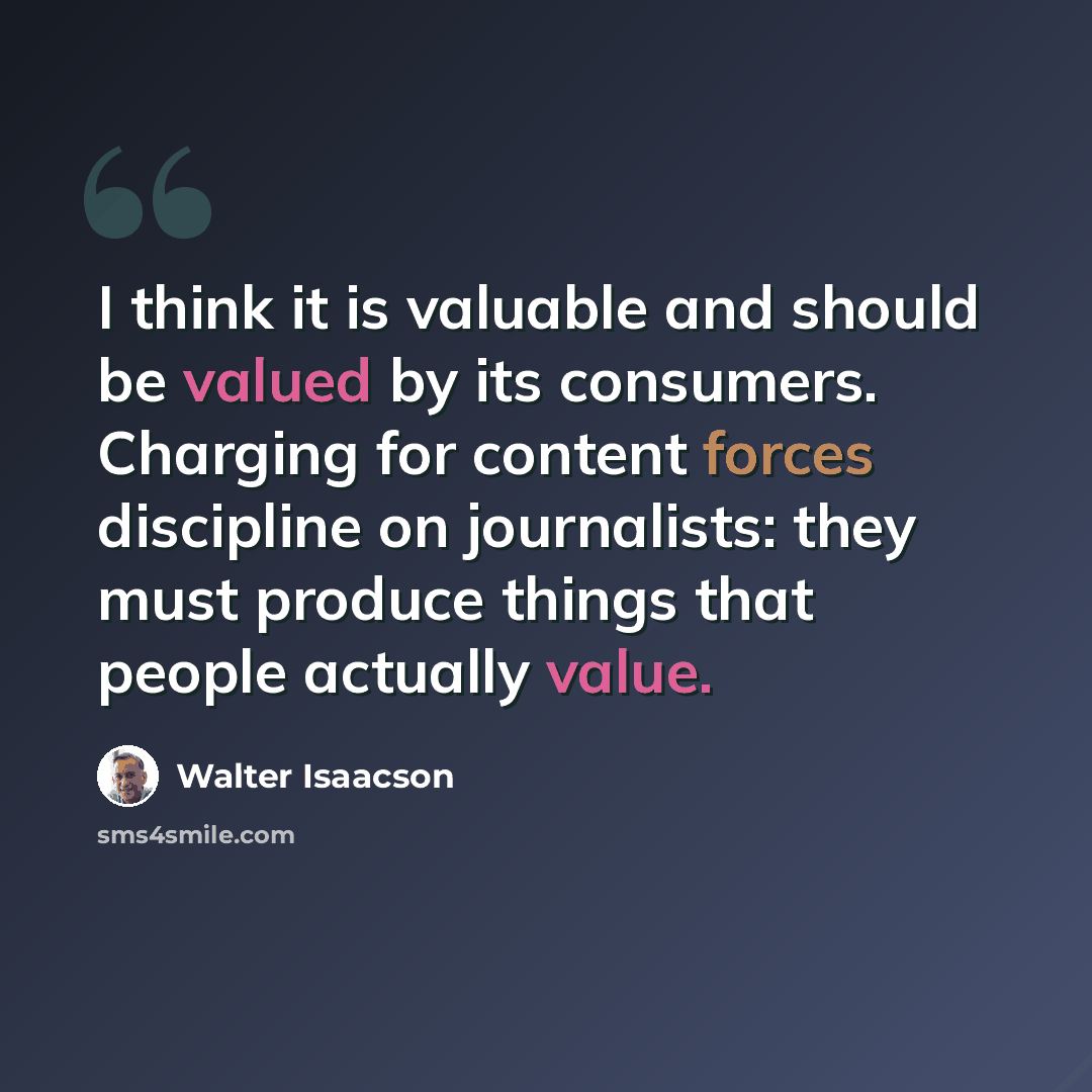 “I think it is valuable and should be valued by its consumers. Charging for content forces discipline on journalists: they must produce things that people actually value.” quote by Walter Isaacson