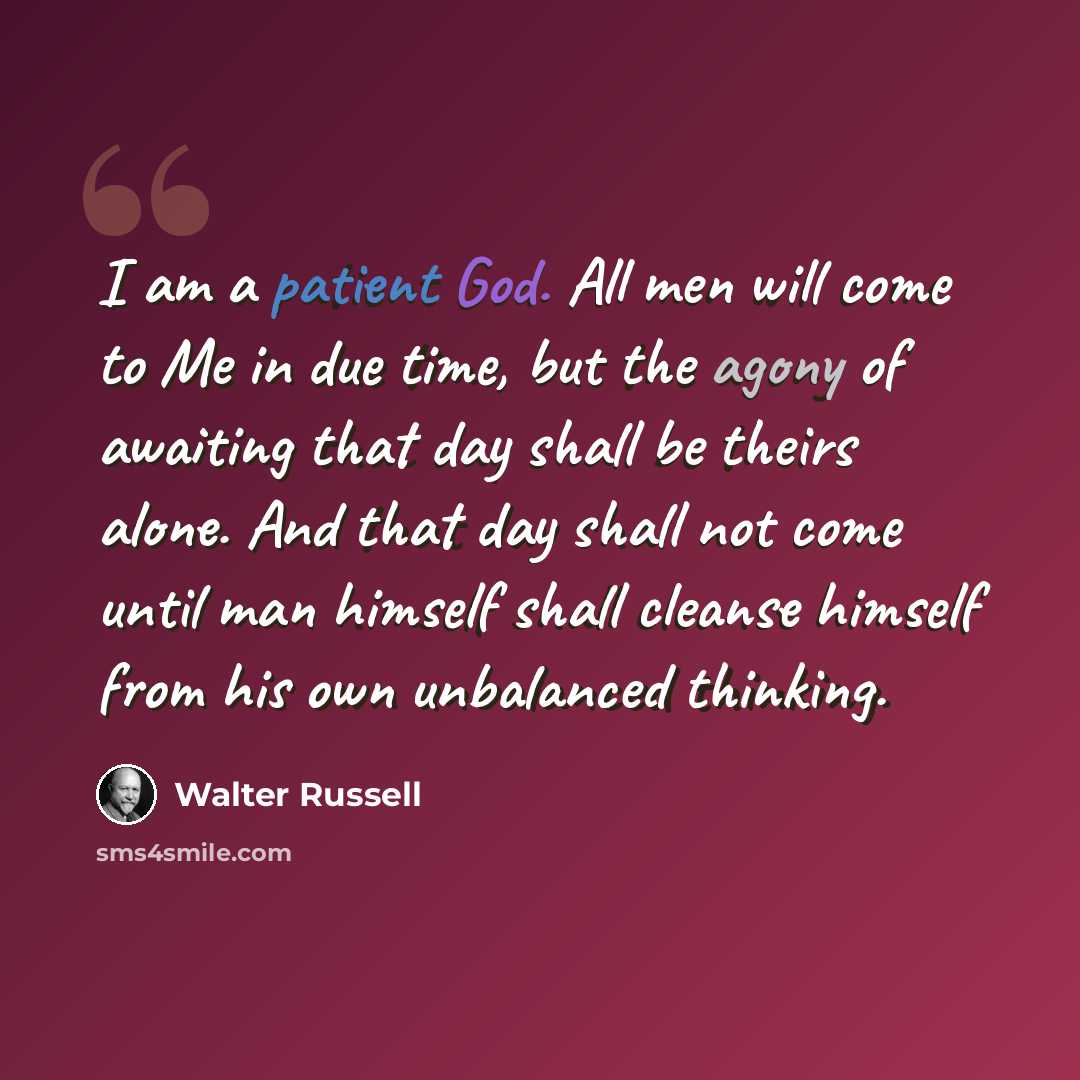 “I am a patient God. All men will come to Me in due time, but the agony of awaiting that day shall be theirs alone. And that day shall not come until man himself shall cleanse himself from his own unbalanced thinking.” quote by Walter Russell